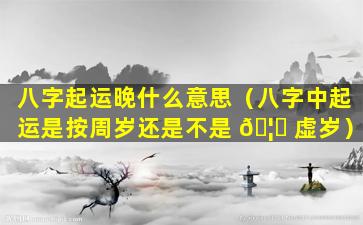 八字起运晚什么意思（八字中起运是按周岁还是不是 🦉 虚岁）